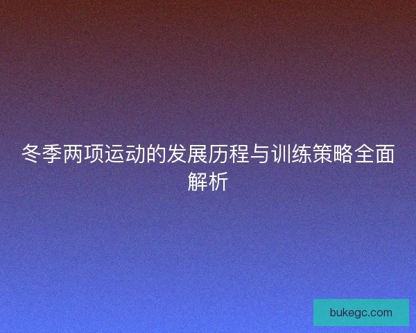 冬季两项运动的发展历程与训练策略全面解析