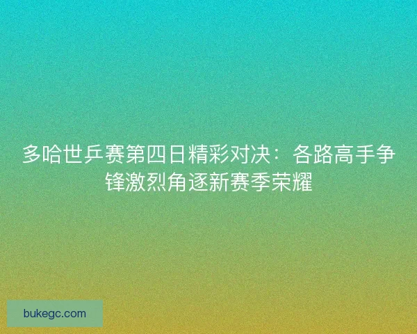 多哈世乒赛第四日精彩对决：各路高手争锋激烈角逐新赛季荣耀