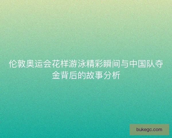 伦敦奥运会花样游泳精彩瞬间与中国队夺金背后的故事分析