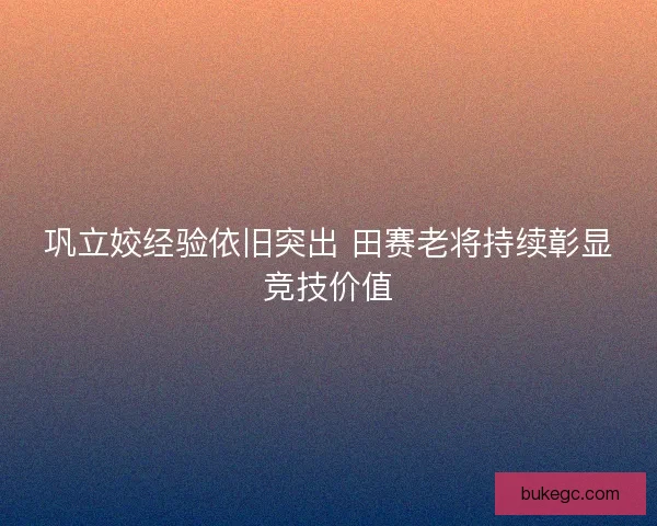 巩立姣经验依旧突出 田赛老将持续彰显竞技价值