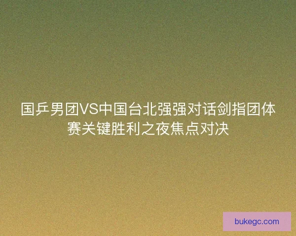 国乒男团VS中国台北强强对话剑指团体赛关键胜利之夜焦点对决